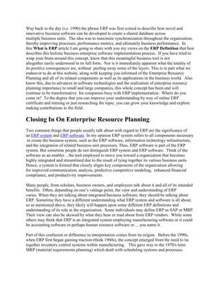 Way back in the day (i.e. 1990) the phrase ERP was first coined to describe how novel and
innovative business software can be developed to create a shared database across
multiple business units. The idea was to maximize synchronization throughout the organization,
thereby improving processes, performance metrics, and ultimately business performance. In
this What is ERP article I am going to share with you my views on the ERP Definition that best
describes this holistic business enterprise software implementation process. If you have tried to
wrap your brain around this concept, know that this meaningful business tool is not
altogether easily understood in its full form. Nor is it immediately apparent what the totality of
its positive consequences are, without peeling away some of the layers. This is in part what we
endeavor to do at this website, along with keeping you informed of the Enterprise Resource
Planning and all of its related components as well as its applications in the business world. Also
know this, due to advances in software technologies and the realization of enterprise resource
planning importance to small and large companies, this whole concept has been and will
continue to be transformative for companies busy with ERP implementation. Where do you
come in? To the degree that you can improve your understanding by way of online ERP
certificate and training or just researching the topic, you can grow your knowledge and explore
making contributions to the field.

Closing In On Enterprise Resource Planning
Two common things that people usually talk about with regard to ERP are the significance of
an ERP system and ERP software. In my opinion ERP system refers to all components necessary
 to create the business system, such as the ERP software, information technology infrastructure,
and the integration of related business unit processes. Thus, ERP software is part of the ERP
system. But sometime people do not distinguish ERP system and ERP software. Think of the
software as an enabler…the tool employed to move you toward a organization that becomes
highly integrated and streamlined due to the result of tying together its various business units.
Hence, a system is formed that closely aligns key components of the organization allowing
for improved communication, analysis, predictive competitive modeling, enhanced financial
compliance, and productivity improvements.

Many people, from scholars, business owners, and employees talk about it and all of its intended
benefits. Often, depending on one’s vantage point, the view and understanding of ERP
varies. When they are talking about integrated business software, they should be talking about
ERP. Sometime they have a different understanding what ERP system and software is all about,
so as mentioned above, they likely will happen upon some different ERP definitions and
understanding of its role in the organization. Some individuals may define ERP as SAP or MRP.
Their view can also be skewed by what they hear or read about from ERP vendors. While some
others may think that ERP is an integrated system employing manufacturing software or it could
be accounting software or perhaps human resource software or… you name it.

Part of this confusion or difference in interpretation comes from its origins. Before the 1990s,
when ERP first began gaining traction (think 1960s), the concept emerged from the need to tie
together inventory control systems within manufacturing. This gave way to the 1970′s term
MRP (material requirements planning) which dealt with scheduling systems and processes.
 