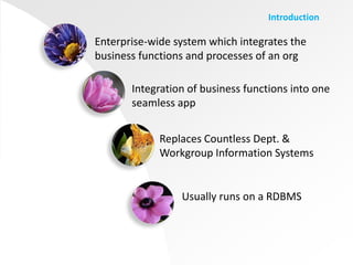 Introduction

Enterprise-wide system which integrates the
business functions and processes of an org

       Integration of business functions into one
       seamless app


             Replaces Countless Dept. &
             Workgroup Information Systems


                 Usually runs on a RDBMS
 