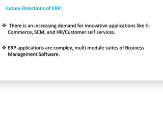 Future Directions of ERP:


 There is an increasing demand for innovative applications like E-
  Commerce, SCM, and HR/Customer self services.

 ERP applications are complex, multi module suites of Business
  Management Software.
 