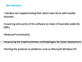 New Markets

•Vendors are supplementing their direct sales force with reseller
channels.

•Lowering entry price of the software to make it financially viable for
SMEs.

•Reduced Functionality.

•Improving the Implementation methodologies for faster deployment.

•Porting the products to platforms such as Microsoft Windows NT.
 