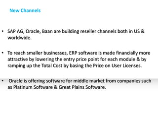 New Channels


• SAP AG, Oracle, Baan are building reseller channels both in US &
  worldwide.

• To reach smaller businesses, ERP software is made financially more
  attractive by lowering the entry price point for each module & by
  ramping up the Total Cost by basing the Price on User Licenses.

•   Oracle is offering software for middle market from companies such
    as Platinum Software & Great Plains Software.
 