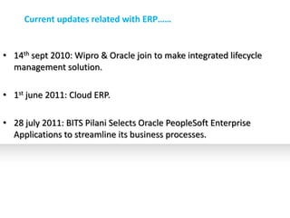 Current updates related with ERP……


• 14th sept 2010: Wipro & Oracle join to make integrated lifecycle
  management solution.

• 1st june 2011: Cloud ERP.

• 28 july 2011: BITS Pilani Selects Oracle PeopleSoft Enterprise
  Applications to streamline its business processes.
 