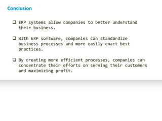 Conclusion

   ERP systems allow companies to better understand
    their business.

   With ERP software, companies can standardize
    business processes and more easily enact best
    practices.

   By creating more efficient processes, companies can
    concentrate their efforts on serving their customers
    and maximizing profit.
 