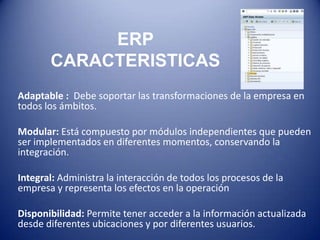 ERP
       CARACTERISTICAS
Adaptable : Debe soportar las transformaciones de la empresa en
todos los ámbitos.

Modular: Está compuesto por módulos independientes que pueden
ser implementados en diferentes momentos, conservando la
integración.

Integral: Administra la interacción de todos los procesos de la
empresa y representa los efectos en la operación

Disponibilidad: Permite tener acceder a la información actualizada
desde diferentes ubicaciones y por diferentes usuarios.
 