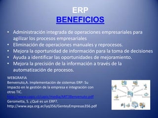 ERP
                            BENEFICIOS
• Administración integrada de operaciones empresariales para
  agilizar los procesos empresariales
• Eliminación de operaciones manuales y reprocesos.
• Mejora la oportunidad de información para la toma de decisiones
• Ayuda a identificar las oportunidades de mejoramiento.
• Mejora la precisión de la información a través de la
  automatización de procesos.
WEBGRAFIA
Benvenuto,A. Implementación de sistemas ERP: Su
impacto en le gestión de la empresa e integración con
otras TIC.
http://www.capic.cl/capic/media/ART3Benvenuto.pdf
Gerometta, S. ¿Qué es un ERP?.
http://www.aqa.org.ar/iyq356/GenteyEmpresas356.pdf
 
