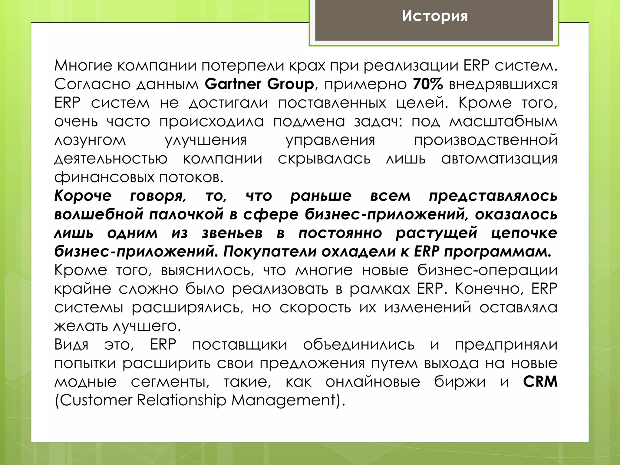 История


Многие компании потерпели крах при реализации ERP систем.
Согласно данным Gartner Group, примерно 70% внедрявшихся
ERP систем не достигали поставленных целей. Кроме того,
очень часто происходила подмена задач: под масштабным
лозунгом     улучшения      управления   производственной
деятельностью компании скрывалась лишь автоматизация
финансовых потоков.
Короче говоря, то, что раньше всем представлялось
волшебной палочкой в сфере бизнес-приложений, оказалось
лишь одним из звеньев в постоянно растущей цепочке
бизнес-приложений. Покупатели охладели к ERP программам.
Кроме того, выяснилось, что многие новые бизнес-операции
крайне сложно было реализовать в рамках ERP. Конечно, ERP
системы расширялись, но скорость их изменений оставляла
желать лучшего.
Видя это, ERP поставщики объединились и предприняли
попытки расширить свои предложения путем выхода на новые
модные сегменты, такие, как онлайновые биржи и CRM
(Customer Relationship Management).
 