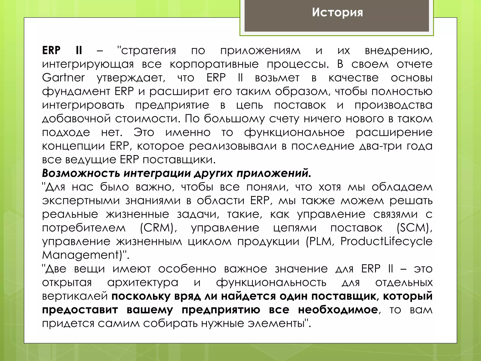История


ERP II – "стратегия по приложениям и их внедрению,
интегрирующая все корпоративные процессы. В своем отчете
Gartner утверждает, что ERP II возьмет в качестве основы
фундамент ERP и расширит его таким образом, чтобы полностью
интегрировать предприятие в цепь поставок и производства
добавочной стоимости. По большому счету ничего нового в таком
подходе нет. Это именно то функциональное расширение
концепции ERP, которое реализовывали в последние два-три года
все ведущие ERP поставщики.
Возможность интеграции других приложений.
"Для нас было важно, чтобы все поняли, что хотя мы обладаем
экспертными знаниями в области ERP, мы также можем решать
реальные жизненные задачи, такие, как управление связями с
потребителем (CRM), управление цепями поставок (SCM),
управление жизненным циклом продукции (PLM, ProductLifecycle
Management)".
"Две вещи имеют особенно важное значение для ERP II – это
открытая архитектура и функциональность для отдельных
вертикалей поскольку вряд ли найдется один поставщик, который
предоставит вашему предприятию все необходимое, то вам
придется самим собирать нужные элементы".
 