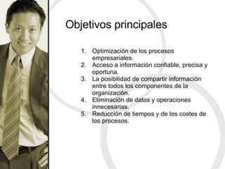Objetivos principales Optimización de los procesos empresariales. Acceso a información confiable, precisa y oportuna. La posibilidad de compartir información entre todos los componentes de la organización. Eliminación de datos y operaciones innecesarias. Reducción de tiempos y de los costes de los procesos. 