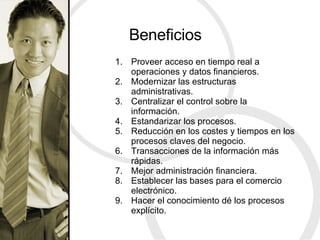 Beneficios Proveer acceso en tiempo real a operaciones y datos financieros. Modernizar las estructuras administrativas. Centralizar el control sobre la información. Estandarizar los procesos. Reducción en los costes y tiempos en los procesos claves del negocio. Transacciones de la información más rápidas. Mejor administración financiera. Establecer las bases para el comercio electrónico. Hacer el conocimiento dé los procesos explícito. 