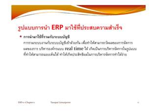 รูปแบบการนํา ERP มาใช้ที่ประสบความสําเร็จู
การนํามาใช้ที่รวมกับระบบบัญชี
การรวมระบบงานกับระบบบัญชีเข้าด้วยกัน เพื่อทําให้สามารถวัดผลของการจัดการการรวมระบบงานกบระบบบญชเขาดวยกน เพอทาใหสามารถวดผลของการจดการ
ผลของการ บริหารองค์กรแบบ real time ได้ เกิดเป็นการบริหารจัดการในรูปแบบ
ที่ทําให้สามารถมองเห็นได้ ทําให้เกิดประสิทธิผลในการบริหารจัดการทําได้ง่ายททาใหสามารถมองเหนได ทาใหเกดประสทธผลในการบรหารจดการทาไดงาย
ERP101‐Chapter12 12Tanapat Limsaiprom
 