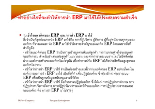 ทําอย่างไรที่จะทําให้การนํา ERP มาใช้ให้ประสบความสําเร็จทาอยางไรทจะทาใหการนา ERP มาใชใหประสบความสาเรจ
1. เข้าใจแนวคิดของ ERP และการนํา ERP มาใช้
สิ่งจําเป็นที่สุดก่อนการนํา ERP มาใช้คือ การที่ผู้บริหาร ผู้จัดการ ผู้ที่อยู่หน้างานทุกคนของ
์ ่ ERP  ใ ใ ERP โ ่ ่องค์กร ทีวางแผนจะ นํา ERP มาใช้เข้าใจสาระสําคัญของแนวคิด ERP โดยเฉพาะสิงที
สําคัญคือ
- เข้าใจแนวคิดของ ERP ว่าเป็นการสร้างมูลค่าเพิ่มแก่ลูกค้า การกระจายห่วงโซ่ของมูลค่าู ู ู
ของกิจกรรม สําหรับนําเสนอต่อลูกค้าในแนวนอน และทําการรวมระบบงานโดยไม่ยึดติดกับ
ฝ่าย และโครงสร้างขององค์กรในปัจจุบัน เพื่อทําการปรับ ERP ให้เกิดประสิทธิผลสูงสุดของ
องค์กรโดยรวม
ั ่- เข้าใจว่าการนํา ERP มาใช้ จําเป็นต้องสร้างและฝังรากแนวคิดของ ERP อย่างมั่นคงใน
องค์กร และการนํา ERP มาใช้ เป็นสิ่งที่ทําเพื่อปฏิรูปองค์กร ซึ่งต้องมีการพัฒนาระบบ
ERP เพื่อเป็นฐานข้อมูลสนับสนุนรวมไว้ด้วยฐ ู ุ
- เข้าใจว่าการนํา ERP มาใช้ คือกิจกรรมปฏิรูปองค์กร ซึ่งได้แก่ การปฏิรูปการทํางาน การ
ปฏิรูปการบริหารจัดการ การปฏิรูปวัฒนธรรมและวิถีขององค์กร การปฏิรูประบบสารสนเทศ
ขององค์กร คือ การนํา ERP มาใช้จริงๆๆ
ERP101‐Chapter12 8Tanapat Limsaiprom
 