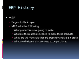 ERP History
 MRP
 Began its life in 1970
 MRP asks the following
 What products are we going to make
 What are the materials needed to make these products
 What are the materials that are presently available in stock
 What are the items that are need to be purchased

 