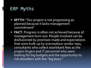 ERP Myths
 MYTH: “Our project is not progressing as
planned because it lacks management

commitment”
 FACT: Progress is often not achieved because of
management burn-out. People involved can be
disillusioned by promises made and expectations
that were built-up by overzealous vendor reps,
consultants who collect exorbitant fees as the
project lingers and IT personnel who were
looking for big budgets and the opportunity to
rub shoulders with the “big boys.”

 