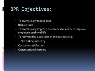 BPR Objectives:
 To dramatically reduce cost
 Reduce time

 To dramatically improve customer services or to improve

employee quality of life
 To reinvent the basic rules of the business e.g.

 the airline industry
 Customer satisfaction
 Organizational learning

 