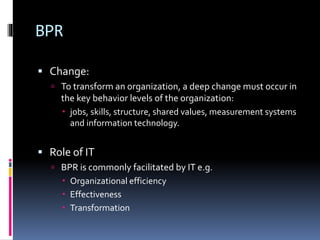 BPR
 Change:
 To transform an organization, a deep change must occur in

the key behavior levels of the organization:
 jobs, skills, structure, shared values, measurement systems
and information technology.

 Role of IT
 BPR is commonly facilitated by IT e.g.

 Organizational efficiency
 Effectiveness
 Transformation

 