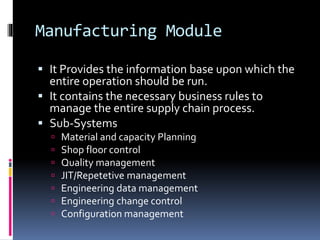 Manufacturing Module
 It Provides the information base upon which the
entire operation should be run.
 It contains the necessary business rules to
manage the entire supply chain process.
 Sub-Systems








Material and capacity Planning
Shop floor control
Quality management
JIT/Repetetive management
Engineering data management
Engineering change control
Configuration management

 