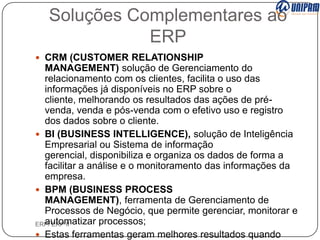 Soluções Complementares ao
ERP
 CRM (CUSTOMER RELATIONSHIP

MANAGEMENT) solução de Gerenciamento do
relacionamento com os clientes, facilita o uso das
informações já disponíveis no ERP sobre o
cliente, melhorando os resultados das ações de prévenda, venda e pós-venda com o efetivo uso e registro
dos dados sobre o cliente.
 BI (BUSINESS INTELLIGENCE), solução de Inteligência
Empresarial ou Sistema de informação
gerencial, disponibiliza e organiza os dados de forma a
facilitar a análise e o monitoramento das informações da
empresa.
 BPM (BUSINESS PROCESS
MANAGEMENT), ferramenta de Gerenciamento de
Processos de Negócio, que permite gerenciar, monitorar e
automatizar processos;
ERP/ ERP II
 Estas ferramentas geram melhores resultados quando

 