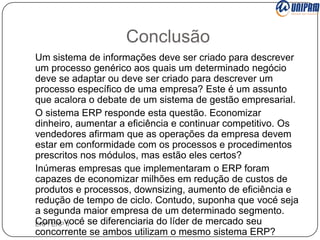 Conclusão
Um sistema de informações deve ser criado para descrever
um processo genérico aos quais um determinado negócio
deve se adaptar ou deve ser criado para descrever um
processo específico de uma empresa? Este é um assunto
que acalora o debate de um sistema de gestão empresarial.
O sistema ERP responde esta questão. Economizar
dinheiro, aumentar a eficiência e continuar competitivo. Os
vendedores afirmam que as operações da empresa devem
estar em conformidade com os processos e procedimentos
prescritos nos módulos, mas estão eles certos?
Inúmeras empresas que implementaram o ERP foram
capazes de economizar milhões em redução de custos de
produtos e processos, downsizing, aumento de eficiência e
redução de tempo de ciclo. Contudo, suponha que vocé seja
a segunda maior empresa de um determinado segmento.
Como vocé se diferenciaria do líder de mercado seu
ERP/ ERP II
concorrente se ambos utilizam o mesmo sistema ERP?

 