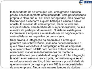 Independente do sistema que usa, uma grande empresa
possui necessariamente uma identidade, uma personalidade
própria. é claro que o ERP deve ser aplicado, mas devemos
lembrar que o cachorro é quem balança a cauda e não o
oposto. O sucesso de uma empresa, além de toda sua
competitividade, vem também de sua personalidade, de sua
maneira de participar do mercado. O sistema existe para
incrementar a empresa e a razão de ser do negócio jamais
será satisfazer os requisitos de um sistema.
Sem dúvida, a integração da empresa é a arma que
garantirá sua sobrevivência, mas não necessariamente o
que a fará a vencedora. A competição entre as empresas
que desenvolvem o ERP com certeza tratará deste assunto,
oferecendo maneiras individualizadas de manter a
personalidade e pessoalidade do negócio. A total integração
também é um assunto teórico pois, por maiores que sejam
os esforços neste sentido, é bem remota a possibilidade de
ERP/ ERP II sistema consiga suprir em 100% as necessidades
que um
de uma empresa. Ainda mais nesses tempos de rápidas

 