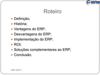 Roteiro
 Definição;
 História;
 Vantagens do ERP;
 Desvantagens do ERP;
 Implementação do ERP;

 ROI;
 Soluções complementares ao ERP;
 Conclusão.

ERP/ ERP II

 