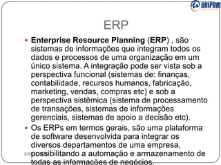 ERP
 Enterprise Resource Planning (ERP) , são

sistemas de informações que integram todos os
dados e processos de uma organização em um
único sistema. A integração pode ser vista sob a
perspectiva funcional (sistemas de: finanças,
contabilidade, recursos humanos, fabricação,
marketing, vendas, compras etc) e sob a
perspectiva sistêmica (sistema de processamento
de transações, sistemas de informações
gerenciais, sistemas de apoio a decisão etc).
 Os ERPs em termos gerais, são uma plataforma
de software desenvolvida para integrar os
diversos departamentos de uma empresa,
ERP/ ERP II
possibilitando a automação e armazenamento de
todas as informações de negócios.

 