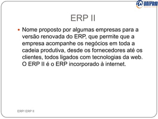 ERP II
 Nome proposto por algumas empresas para a

versão renovada do ERP, que permite que a
empresa acompanhe os negócios em toda a
cadeia produtiva, desde os fornecedores até os
clientes, todos ligados com tecnologias da web.
O ERP II é o ERP incorporado à internet.

ERP/ ERP II

 