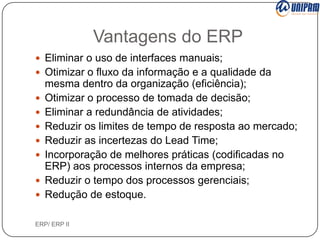 Vantagens do ERP
 Eliminar o uso de interfaces manuais;
 Otimizar o fluxo da informação e a qualidade da










mesma dentro da organização (eficiência);
Otimizar o processo de tomada de decisão;
Eliminar a redundância de atividades;
Reduzir os limites de tempo de resposta ao mercado;
Reduzir as incertezas do Lead Time;
Incorporação de melhores práticas (codificadas no
ERP) aos processos internos da empresa;
Reduzir o tempo dos processos gerenciais;
Redução de estoque.

ERP/ ERP II

 