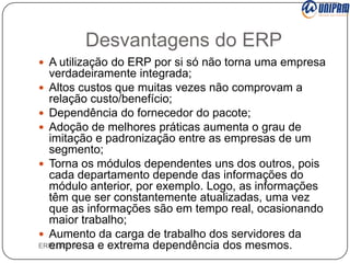 Desvantagens do ERP
 A utilização do ERP por si só não torna uma empresa

verdadeiramente integrada;
 Altos custos que muitas vezes não comprovam a
relação custo/benefício;
 Dependência do fornecedor do pacote;
 Adoção de melhores práticas aumenta o grau de
imitação e padronização entre as empresas de um
segmento;
 Torna os módulos dependentes uns dos outros, pois
cada departamento depende das informações do
módulo anterior, por exemplo. Logo, as informações
têm que ser constantemente atualizadas, uma vez
que as informações são em tempo real, ocasionando
maior trabalho;
 Aumento da carga de trabalho dos servidores da
ERP/ ERP II
empresa e extrema dependência dos mesmos.

 