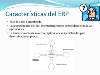 Características del ERP
 Base de datos Centralizada.
 Los componentes del ERP interactúan entre sí consolidando todas las

operaciones.
 La tendencia actual es a ofrecer aplicaciones especializadas para
determinadas empresas.

 