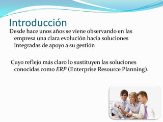 Introducción

Desde hace unos años se viene observando en las
empresa una clara evolución hacia soluciones
integradas de apoyo a su gestión
Cuyo reflejo más claro lo sustituyen las soluciones
conocidas como ERP (Enterprise Resource Planning).

 