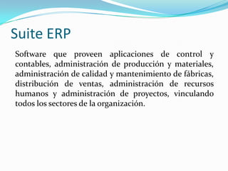 Suite ERP
Software que proveen aplicaciones de control y
contables, administración de producción y materiales,
administración de calidad y mantenimiento de fábricas,
distribución de ventas, administración de recursos
humanos y administración de proyectos, vinculando
todos los sectores de la organización.

 