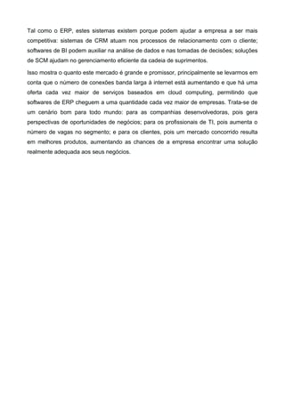 Tal como o ERP, estes sistemas existem porque podem ajudar a empresa a ser mais
competitiva: sistemas de CRM atuam nos processos de relacionamento com o cliente;
softwares de BI podem auxiliar na análise de dados e nas tomadas de decisões; soluções
de SCM ajudam no gerenciamento eficiente da cadeia de suprimentos.
Isso mostra o quanto este mercado é grande e promissor, principalmente se levarmos em
conta que o número de conexões banda larga à internet está aumentando e que há uma
oferta cada vez maior de serviços baseados em cloud computing, permitindo que
softwares de ERP cheguem a uma quantidade cada vez maior de empresas. Trata-se de
um cenário bom para todo mundo: para as companhias desenvolvedoras, pois gera
perspectivas de oportunidades de negócios; para os profissionais de TI, pois aumenta o
número de vagas no segmento; e para os clientes, pois um mercado concorrido resulta
em melhores produtos, aumentando as chances de a empresa encontrar uma solução
realmente adequada aos seus negócios.

 