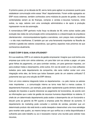 O próximo passo, já na década de 80, serviu tanto para agilizar os processos quanto para
estabelecer comunicação entre essas “ilhas” departamentais. Foram então agregados ao
ERP novos sistemas, também conhecidos como módulos do pacote de gestão. As áreas
contempladas seriam as de finanças, compras e vendas e recursos humanos, entre
outras, ou seja, setores com uma conotação administrativa e de apoio à produção
ingressaram na era da automação.
A nomenclatura ERP ganharia muita força na década de 90, entre outras razões pela
evolução das redes de comunicação entre computadores e a disseminação da arquitetura
cliente/servidor –microcomputadores ligados a servidores, com preços mais competitivos
– e não mais mainframes. E também por ser uma ferramenta importante na filosofia de
controle e gestão dos setores corporativos, que ganhou aspectos mais próximos da que
conhecemos atualmente.
O QUE É ERP E QUAL A SUA UTILIDADE?
Em sua essência, ERP é um sistema de gestão empresarial. Imagine que você tenha uma
empresa que conta com vários sistemas, um para lidar com as contas a pagar, um para
gerar folhas de pagamento, um para controlar vendas, um para gerenciar impostos, um
para analisar metas e desempenho, entre outros. Em vez de existir um ou mais softwares
isolados para cada departamento da companhia, não seria melhor contar com uma
integração entre eles, de forma que todos fizessem parte de um sistema unificado? É
justamente isso que uma solução de ERP oferece.
Com um único sistema integrando todos os departamentos - ou pelo menos os setores
mais importantes -, a comunicação interna se torna mais fácil e menos custosa. O
departamento financeiro, por exemplo, pode saber rapidamente quanto dinheiro destinar à
quitação de impostos e quanto direcionar ao pagamento de funcionários, de acordo com
as informações que o setor de gestão de recursos humanos disponibilizar no sistema. O
chefe de um determinado departamento pode avaliar o desempenho de um funcionário e
discutir junto ao gerente de RH quanto a empresa pode lhe oferecer de aumento. O
departamento de marketing pode consultar o controle de vendas, perceber que um
determinado produto não está tendo a saída desejada e desenvolver uma nova estratégia
para reverter este quadro, ao mesmo tempo em que verifica se a verba disponibilizada é
suficiente para este trabalho ou se é necessário marcar uma reunião para solicitar mais
recursos.

 