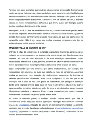 Perceba, com estes exemplos, que há várias situações onde a integração de sistemas se
mostra vantajosa. Note que, com sistemas distintos, cada setor teria mais dificuldade para
se comunicar com o outro, resultando em maior consumo de tempo, mais gastos e até em
excessivos procedimentos burocráticos. Além disso, com um sistema de ERP, a empresa
passa a ter menos fornecedores de software, o que diminui custos com licenças, suporte
técnico, servidores, treinamento, entre outros.
Neste ponto, você já deve ter percebido o quão importantes sistemas de gestão podem
ser para as empresas: diminuem custos, tornam a comunicação mais eficiente, ajudam na
tomada de decisões, permitem uma apuração mais precisa do que está acontecendo na
companhia, enfim. Não é por menos que muitas empresas consideram este tipo de
software imprescindível às suas atividades.
IMPLEMENTAÇÃO DE SISTEMAS DE ERP
ERP não é o tipo de software que é comprado na prateleira de uma loja para depois ser
instalado em um computador e, em seguida, estar pronto para o uso. Acontece que cada
empresa, em face de suas atividades e de suas estratégias operacionais, possui
necessidades distintas das outras, portanto, sistemas de ERP só serão funcionais se ao
menos as características mais importantes da companhia forem levadas em conta.
Basta compreender que uma empresa que fabrica medicamentos, por exemplo, tem
necessidades bem diferentes de outra que trabalha no ramo de transportes. A primeira
precisa se preocupar com obtenção de matéria-prima, pagamento de licenças de
patentes, pesquisas em laboratórios, entre outros. A segunda, por sua vez, precisa se
preocupar com a idade da frota, com gastos de combustível, com pedágios e assim por
diante. Uma empresa também pode atuar em mais de um ramo de atividade ou exercer
suas operações em vários estados do país, de forma a ser obrigada a pagar impostos
diferentes em cada local, por exemplo. Enfim, como é possível perceber, cada companhia
precisa contar um sistema de gestão que se adapte a ela.
No intuito de controlar gastos, a empresa também precisa definir qual tipo de
licenciamento é mais adequado às suas operações: instalação do sistema em servidores
próprios ou virtualizados, utilização do sistema em servidores terceirizados (geralmente,
oferecidos pelo provedor da solução), solução baseada emcomputação nas nuvens (cloud
computing), pagamento por usuário (ou por computador de acesso), uma mistura de uma
ou mais dessas modalidades, enfim.

 