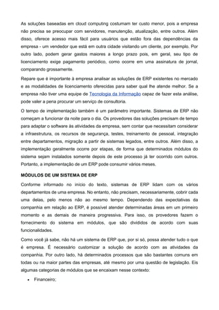 As soluções baseadas em cloud computing costumam ter custo menor, pois a empresa
não precisa se preocupar com servidores, manutenção, atualização, entre outros. Além
disso, oferece acesso mais fácil para usuários que estão fora das dependências da
empresa - um vendedor que está em outra cidade visitando um cliente, por exemplo. Por
outro lado, podem gerar gastos maiores a longo prazo pois, em geral, seu tipo de
licenciamento exige pagamento periódico, como ocorre em uma assinatura de jornal,
comparando grossamente.
Repare que é importante à empresa analisar as soluções de ERP existentes no mercado
e as modalidades de licenciamento oferecidas para saber qual lhe atende melhor. Se a
empresa não tiver uma equipe de Tecnologia da Informação capaz de fazer esta análise,
pode valer a pena procurar um serviço de consultoria.
O tempo de implementação também é um parâmetro importante. Sistemas de ERP não
começam a funcionar da noite para o dia. Os provedores das soluções precisam de tempo
para adaptar o software às atividades da empresa, sem contar que necessitam considerar
a infraestrutura, os recursos de segurança, testes, treinamento de pessoal, integração
entre departamentos, migração a partir de sistemas legados, entre outros. Além disso, a
implementação geralmente ocorre por etapas, de forma que determinados módulos do
sistema sejam instalados somente depois de este processo já ter ocorrido com outros.
Portanto, a implementação de um ERP pode consumir vários meses.
MÓDULOS DE UM SISTEMA DE ERP
Conforme informado no início do texto, sistemas de ERP lidam com os vários
departamentos de uma empresa. No entanto, não precisam, necessariamente, cobrir cada
uma delas, pelo menos não ao mesmo tempo. Dependendo das expectativas da
companhia em relação ao ERP, é possível atender determinadas áreas em um primeiro
momento e as demais de maneira progressiva. Para isso, os provedores fazem o
fornecimento do sistema em módulos, que são divididos de acordo com suas
funcionalidades.
Como você já sabe, não há um sistema de ERP que, por si só, possa atender tudo o que
é empresa. É necessário customizar a solução de acordo com as atividades da
companhia. Por outro lado, há determinados processos que são bastantes comuns em
todas ou na maior partes das empresas, até mesmo por uma questão de legislação. Eis
algumas categorias de módulos que se encaixam nesse contexto:
•

Financeiro;

 