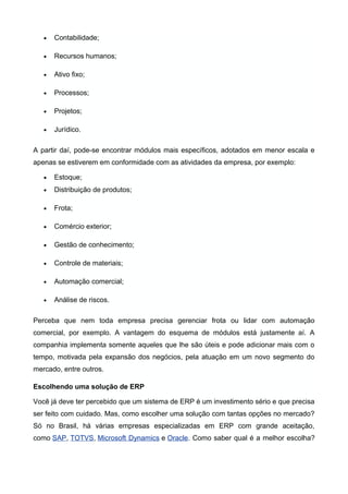 •

Contabilidade;

•

Recursos humanos;

•

Ativo fixo;

•

Processos;

•

Projetos;

•

Jurídico.

A partir daí, pode-se encontrar módulos mais específicos, adotados em menor escala e
apenas se estiverem em conformidade com as atividades da empresa, por exemplo:
•

Estoque;

•

Distribuição de produtos;

•

Frota;

•

Comércio exterior;

•

Gestão de conhecimento;

•

Controle de materiais;

•

Automação comercial;

•

Análise de riscos.

Perceba que nem toda empresa precisa gerenciar frota ou lidar com automação
comercial, por exemplo. A vantagem do esquema de módulos está justamente aí. A
companhia implementa somente aqueles que lhe são úteis e pode adicionar mais com o
tempo, motivada pela expansão dos negócios, pela atuação em um novo segmento do
mercado, entre outros.
Escolhendo uma solução de ERP
Você já deve ter percebido que um sistema de ERP é um investimento sério e que precisa
ser feito com cuidado. Mas, como escolher uma solução com tantas opções no mercado?
Só no Brasil, há várias empresas especializadas em ERP com grande aceitação,
como SAP, TOTVS, Microsoft Dynamics e Oracle. Como saber qual é a melhor escolha?

 