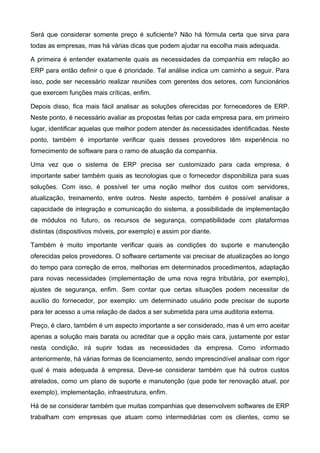Será que considerar somente preço é suficiente? Não há fórmula certa que sirva para
todas as empresas, mas há várias dicas que podem ajudar na escolha mais adequada.
A primeira é entender exatamente quais as necessidades da companhia em relação ao
ERP para então definir o que é prioridade. Tal análise indica um caminho a seguir. Para
isso, pode ser necessário realizar reuniões com gerentes dos setores, com funcionários
que exercem funções mais críticas, enfim.
Depois disso, fica mais fácil analisar as soluções oferecidas por fornecedores de ERP.
Neste ponto, é necessário avaliar as propostas feitas por cada empresa para, em primeiro
lugar, identificar aquelas que melhor podem atender às necessidades identificadas. Neste
ponto, também é importante verificar quais desses provedores têm experiência no
fornecimento de software para o ramo de atuação da companhia.
Uma vez que o sistema de ERP precisa ser customizado para cada empresa, é
importante saber também quais as tecnologias que o fornecedor disponibiliza para suas
soluções. Com isso, é possível ter uma noção melhor dos custos com servidores,
atualização, treinamento, entre outros. Neste aspecto, também é possível analisar a
capacidade de integração e comunicação do sistema, a possibilidade de implementação
de módulos no futuro, os recursos de segurança, compatibilidade com plataformas
distintas (dispositivos móveis, por exemplo) e assim por diante.
Também é muito importante verificar quais as condições do suporte e manutenção
oferecidas pelos provedores. O software certamente vai precisar de atualizações ao longo
do tempo para correção de erros, melhorias em determinados procedimentos, adaptação
para novas necessidades (implementação de uma nova regra tributária, por exemplo),
ajustes de segurança, enfim. Sem contar que certas situações podem necessitar de
auxílio do fornecedor, por exemplo: um determinado usuário pode precisar de suporte
para ter acesso a uma relação de dados a ser submetida para uma auditoria externa.
Preço, é claro, também é um aspecto importante a ser considerado, mas é um erro aceitar
apenas a solução mais barata ou acreditar que a opção mais cara, justamente por estar
nesta condição, irá suprir todas as necessidades da empresa. Como informado
anteriormente, há várias formas de licenciamento, sendo imprescindível analisar com rigor
qual é mais adequada à empresa. Deve-se considerar também que há outros custos
atrelados, como um plano de suporte e manutenção (que pode ter renovação atual, por
exemplo), implementação, infraestrutura, enfim.
Há de se considerar também que muitas companhias que desenvolvem softwares de ERP
trabalham com empresas que atuam como intermediárias com os clientes, como se

 
