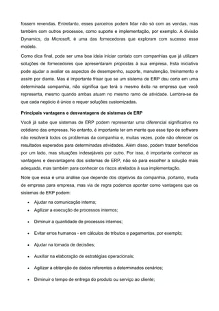 fossem revendas. Entretanto, esses parceiros podem lidar não só com as vendas, mas
também com outros processos, como suporte e implementação, por exemplo. A divisão
Dynamics, da Microsoft, é uma das fornecedoras que exploram com sucesso esse
modelo.
Como dica final, pode ser uma boa ideia iniciar contato com companhias que já utilizam
soluções de fornecedores que apresentaram propostas à sua empresa. Esta iniciativa
pode ajudar a avaliar os aspectos de desempenho, suporte, manutenção, treinamento e
assim por diante. Mas é importante frisar que se um sistema de ERP deu certo em uma
determinada companhia, não significa que terá o mesmo êxito na empresa que você
representa, mesmo quando ambas atuam no mesmo ramo de atividade. Lembre-se de
que cada negócio é único e requer soluções customizadas.
Principais vantagens e desvantagens de sistemas de ERP
Você já sabe que sistemas de ERP podem representar uma diferencial significativo no
cotidiano das empresas. No entanto, é importante ter em mente que esse tipo de software
não resolverá todos os problemas da companhia e, muitas vezes, pode não oferecer os
resultados esperados para determinadas atividades. Além disso, podem trazer benefícios
por um lado, mas situações indesejáveis por outro. Por isso, é importante conhecer as
vantagens e desvantagens dos sistemas de ERP, não só para escolher a solução mais
adequada, mas também para conhecer os riscos atrelados à sua implementação.
Note que essa é uma análise que depende dos objetivos da companhia, portanto, muda
de empresa para empresa, mas via de regra podemos apontar como vantagens que os
sistemas de ERP podem:
•

Ajudar na comunicação interna;

•

Agilizar a execução de processos internos;

•

Diminuir a quantidade de processos internos;

•

Evitar erros humanos - em cálculos de tributos e pagamentos, por exemplo;

•

Ajudar na tomada de decisões;

•

Auxiliar na elaboração de estratégias operacionais;

•

Agilizar a obtenção de dados referentes a determinados cenários;

•

Diminuir o tempo de entrega do produto ou serviço ao cliente;

 
