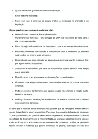 •

Ajudar a lidar com grandes volumes de informação;

•

Evitar trabalho duplicado;

•

Fazer com que a empresa se adapte melhor a mudanças no mercado e na
legislação.

Como possíveis desvantagens, podemos citar:
•

Alto custo com customização e implementação;

•

Implementação demorada - uma solução de ERP não fica pronta da noite para o
dia, como você já sabe;

•

Risco de prejuízo financeiro ou de desempenho com erros inesperados do sistema;

•

Possíveis problemas com suporte e manutenção caso o fornecedor do software
seja vendido ou encerre suas atividades;

•

Dependência, que pode dificultar as atividades da empresa quando o sistema fica,
por algum motivo, indisponível;

•

Adaptação e treinamento por parte de funcionários podem demorar mais tempo
que o esperado;

•

Resistência ao novo, em caso de implementações ou atualizações;

•

O sistema pode exigir mudanças em determinados aspectos da cultura interna da
empresa;

•

Pode-se perceber tardiamente que aquela solução não oferece a relação custobenefício esperada;

•

Ao longo do tempo, atualizações e acréscimos de módulos podem tornar o sistema
excessivamente complexo.

É claro que é possível aplicar esforços para garantir que as vantagens tomem forma e
que as desvantagens sejam amenizadas. Para isso, é necessário dedicação da equipe de
TI, comprometimento por parte de toda a estrutura gerencial, acompanhamento constante
das etapas de desenvolvimento e implementação, as já citadas escolhas de uma solução
e de um fornecedor adequados às necessidades da companhia, análise de possíveis
fatores internos e externos que podem influenciar no projeto, elaboração de uma boa

 