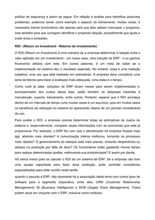 política de segurança e assim se segue. Em relação à análise para identificar possíveis
problemas, podemos tomar como exemplo o aspecto do treinamento: muitas vezes, é
necessário treinar funcionários não apenas para que eles saibam manusear o programa,
mas também para que consigam identificar o propósito daquilo, procedimento que ajuda a
evitar erros e omissões.
ROI - (Return on Investment - Retorno do investimento)
O ROI (Return on Investment) é uma maneira de a empresa determinar a relação entre o
valor aplicado em um investimento - em nosso caso, uma solução de ERP - e os ganhos
financeiros obtidos com este. Em outras palavras, é um meio de saber se a
implementação do sistema deu o resultado esperado. No entanto, essa é uma medição
subjetiva, uma vez que está baseada em estimativas. A empresa deve considerar uma
série de fatores para fazer a avaliação mais adequada. Uma delas é o tempo.
Como você já sabe, soluções de ERP levam meses para serem implementadas e,
acompanhados dos custos dessa fase, estão também as despesas inerentes à
manutenção, suporte, treinamento, entre outros. Portanto, esperar que o ROI aconteça
dentro de um intervalo de tempo curto muitas vezes é um equívoco, pois em muitos casos
os benefícios da utilização do sistema só aparecerão depois de um período considerável
de uso.
Para avaliar o ROI, a empresa precisa determinar todas as estimativas de custos do
sistema e, essencialmente, comparar essas informações com as economias que este já
proporciona. Por exemplo, o ERP fez com que o atendimento da empresa ficasse mais
ágil, atraindo mais clientes? A comunicação interna melhorou, tornando os processos
mais rápidos? O gerenciamento do estoque está mais preciso, evitando desperdícios ou
atrasos na produção por falta de itens? Os funcionários estão gastando menos tempo
para realizar determinadas tarefas, melhorando sua produtividade? E assim por diante.
Há vários meios para se calcular o ROI de um sistema de ERP. Se a empresa não tiver
uma equipe capacitada para fazer essa avaliação, pode contratar consultorias
especializadas para obter auxílio nesta tarefa.
quando o assunto é ERP, não raramente há a associação deste tema com outros tipos de
software para o segmento corporativo, entre eles, CRM (Customer Relationship
Management), BI (Business Intelligence) e SCM (Supply Chain Management). Todos
podem atuar em conjunto com o ERP, inclusive como módulos.

 