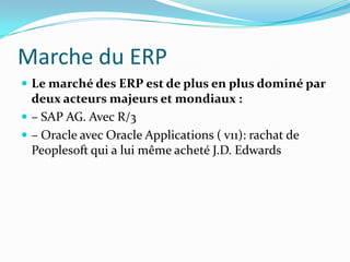 Marche du ERP
 Le marché des ERP est de plus en plus dominé par

deux acteurs majeurs et mondiaux :
 – SAP AG. Avec R/3
 – Oracle avec Oracle Applications ( v11): rachat de
Peoplesoft qui a lui même acheté J.D. Edwards

 
