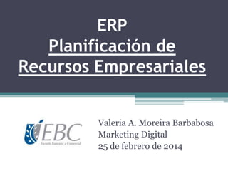 ERP
Planificación de
Recursos Empresariales
Valeria A. Moreira Barbabosa
Marketing Digital
25 de febrero de 2014

 