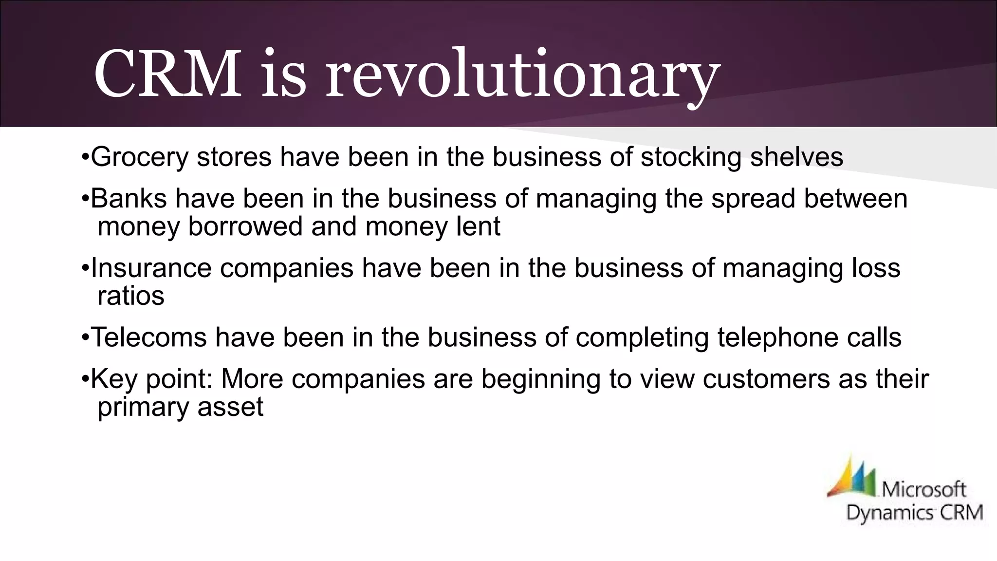 CRM is revolutionary
•Grocery stores have been in the business of stocking shelves
•Banks have been in the business of managing the spread between
money borrowed and money lent
•Insurance companies have been in the business of managing loss
ratios
•Telecoms have been in the business of completing telephone calls
•Key point: More companies are beginning to view customers as their
primary asset
 