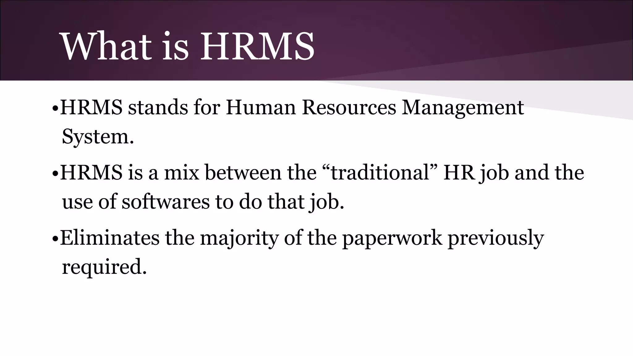 What is HRMS
•HRMS stands for Human Resources Management
System.
•HRMS is a mix between the “traditional” HR job and the
use of softwares to do that job.
•Eliminates the majority of the paperwork previously
required.
 