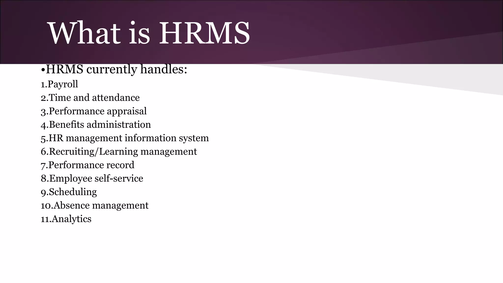 What is HRMS
•HRMS currently handles:
1.Payroll
2.Time and attendance
3.Performance appraisal
4.Benefits administration
5.HR management information system
6.Recruiting/Learning management
7.Performance record
8.Employee self-service
9.Scheduling
10.Absence management
11.Analytics
 