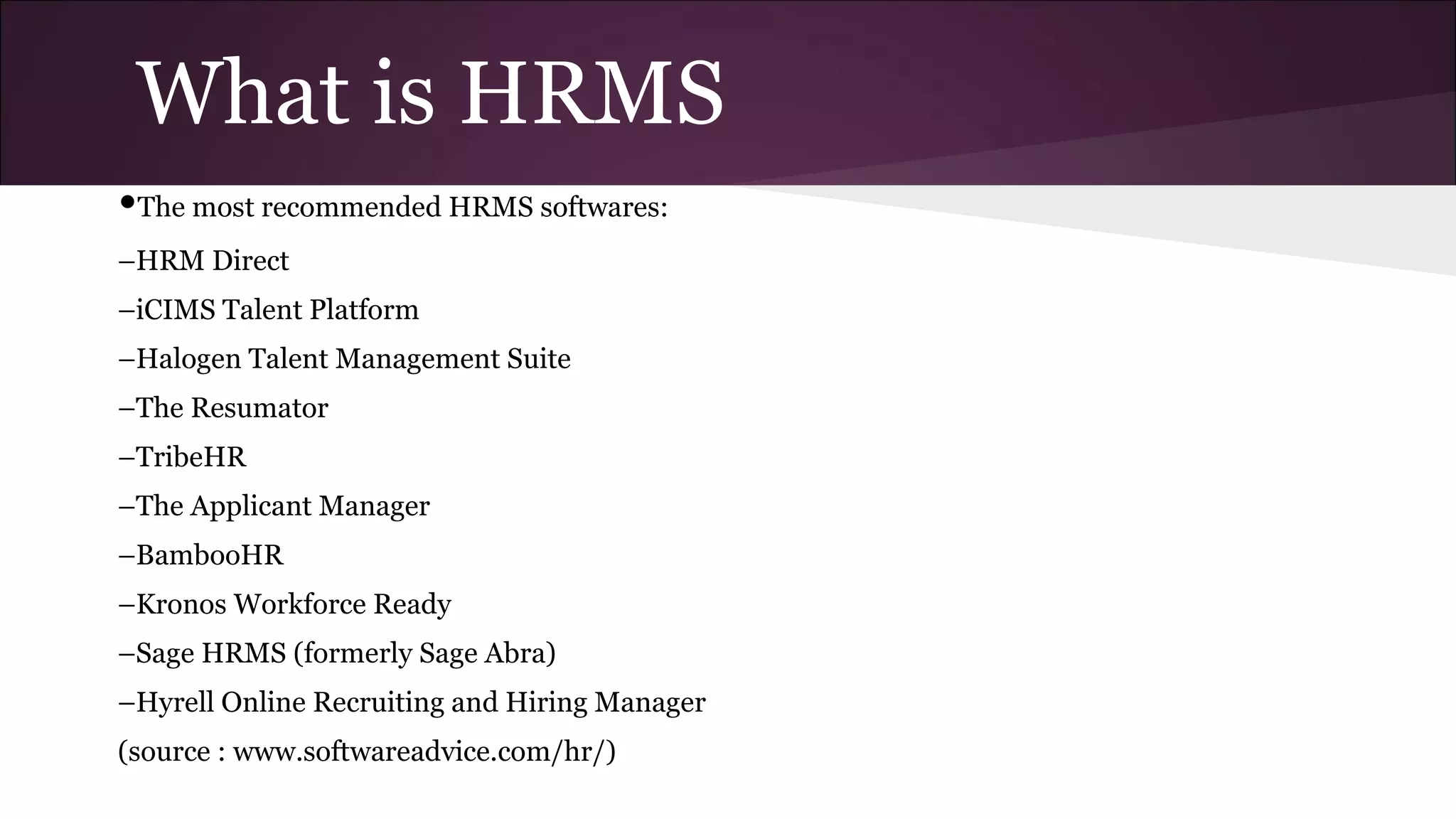What is HRMS
•The most recommended HRMS softwares:
–HRM Direct
–iCIMS Talent Platform
–Halogen Talent Management Suite
–The Resumator
–TribeHR
–The Applicant Manager
–BambooHR
–Kronos Workforce Ready
–Sage HRMS (formerly Sage Abra)
–Hyrell Online Recruiting and Hiring Manager
(source : www.softwareadvice.com/hr/)
 