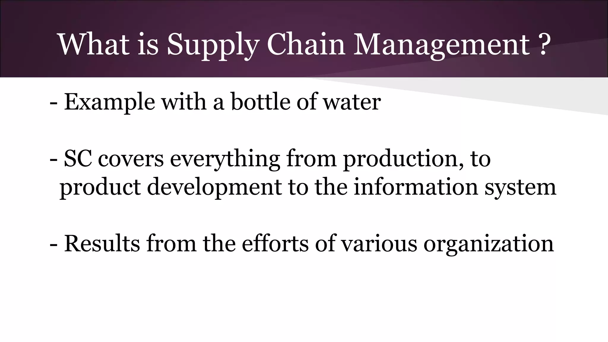 What is Supply Chain Management ?
- Example with a bottle of water
- SC covers everything from production, to
product development to the information system
- Results from the efforts of various organization
 