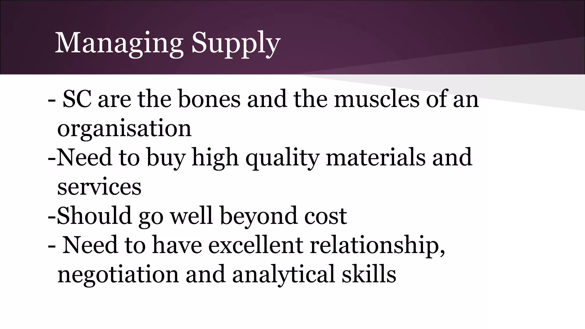Managing Supply
- SC are the bones and the muscles of an
organisation
-Need to buy high quality materials and
services
-Should go well beyond cost
- Need to have excellent relationship,
negotiation and analytical skills
 