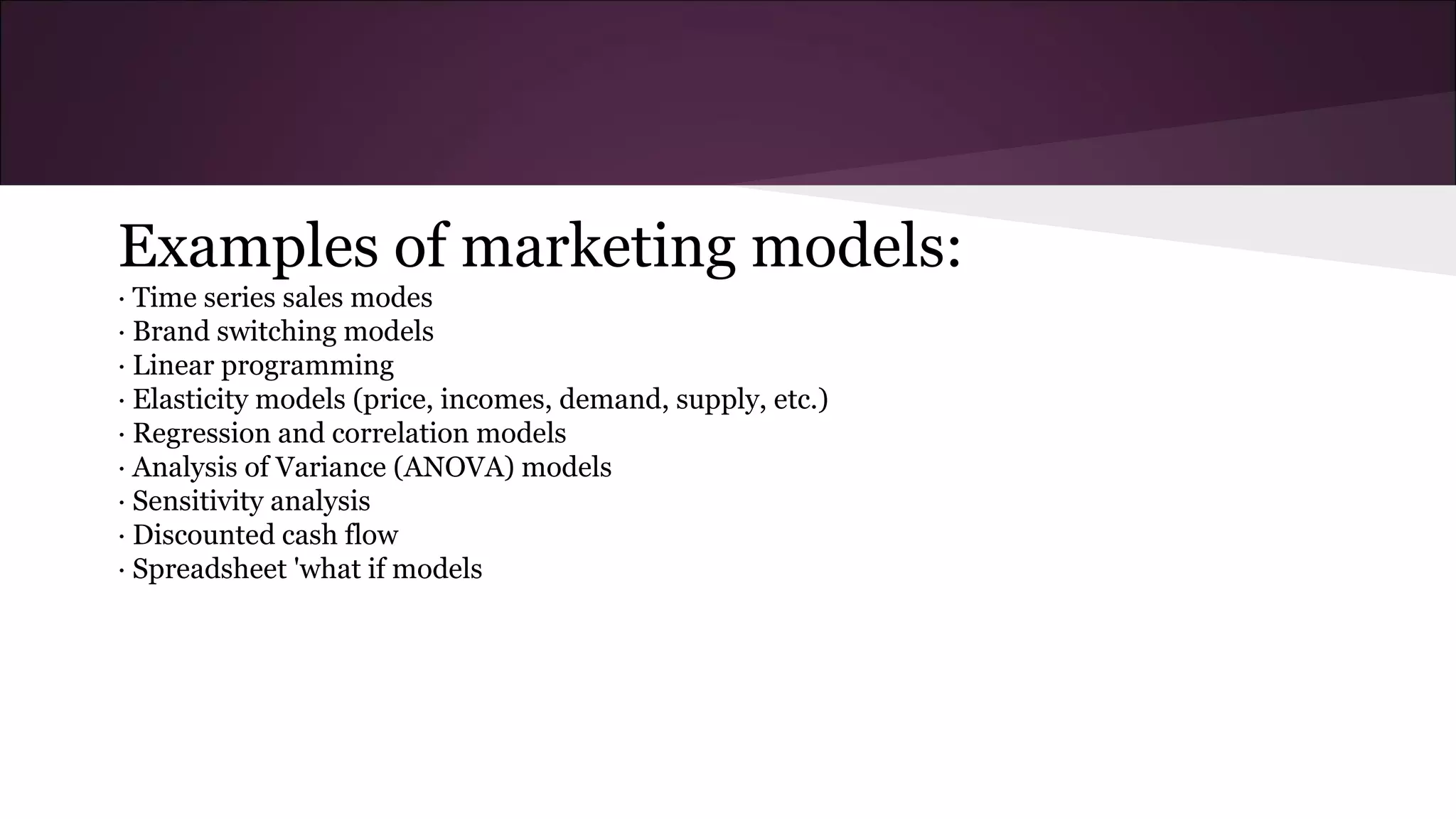 Examples of marketing models:
· Time series sales modes
· Brand switching models
· Linear programming
· Elasticity models (price, incomes, demand, supply, etc.)
· Regression and correlation models
· Analysis of Variance (ANOVA) models
· Sensitivity analysis
· Discounted cash flow
· Spreadsheet 'what if models
 