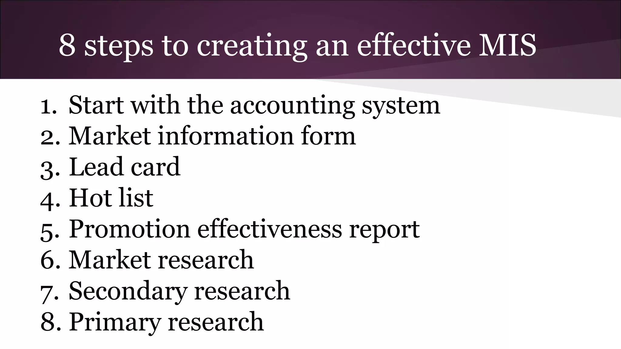 8 steps to creating an effective MIS
1. Start with the accounting system
2. Market information form
3. Lead card
4. Hot list
5. Promotion effectiveness report
6. Market research
7. Secondary research
8. Primary research
 